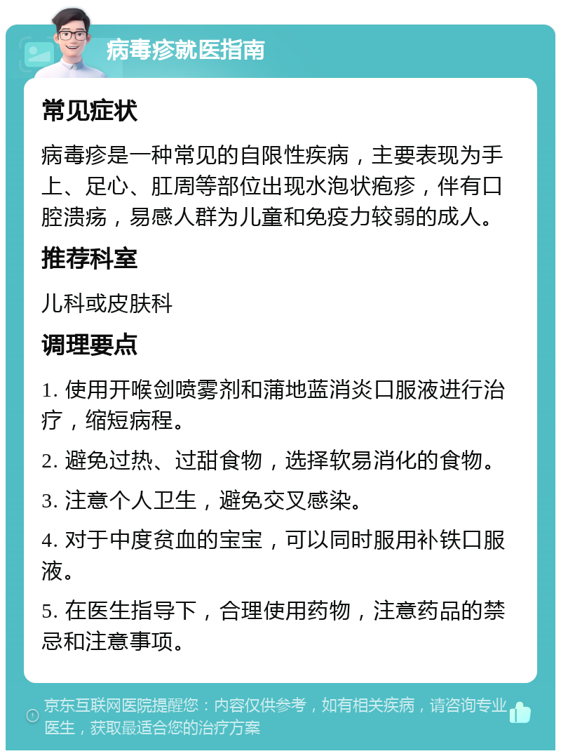 病毒疹就医指南 常见症状 病毒疹是一种常见的自限性疾病，主要表现为手上、足心、肛周等部位出现水泡状疱疹，伴有口腔溃疡，易感人群为儿童和免疫力较弱的成人。 推荐科室 儿科或皮肤科 调理要点 1. 使用开喉剑喷雾剂和蒲地蓝消炎口服液进行治疗，缩短病程。 2. 避免过热、过甜食物，选择软易消化的食物。 3. 注意个人卫生，避免交叉感染。 4. 对于中度贫血的宝宝，可以同时服用补铁口服液。 5. 在医生指导下，合理使用药物，注意药品的禁忌和注意事项。