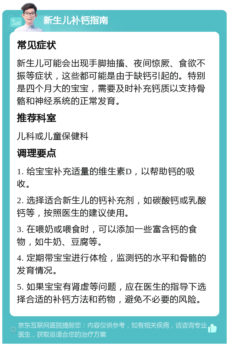 新生儿补钙指南 常见症状 新生儿可能会出现手脚抽搐、夜间惊厥、食欲不振等症状，这些都可能是由于缺钙引起的。特别是四个月大的宝宝，需要及时补充钙质以支持骨骼和神经系统的正常发育。 推荐科室 儿科或儿童保健科 调理要点 1. 给宝宝补充适量的维生素D，以帮助钙的吸收。 2. 选择适合新生儿的钙补充剂，如碳酸钙或乳酸钙等，按照医生的建议使用。 3. 在喂奶或喂食时，可以添加一些富含钙的食物，如牛奶、豆腐等。 4. 定期带宝宝进行体检，监测钙的水平和骨骼的发育情况。 5. 如果宝宝有肾虚等问题，应在医生的指导下选择合适的补钙方法和药物，避免不必要的风险。