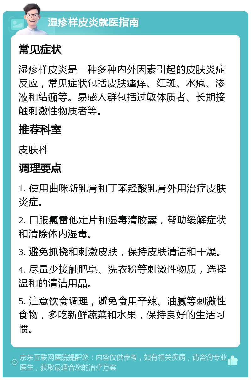 湿疹样皮炎就医指南 常见症状 湿疹样皮炎是一种多种内外因素引起的皮肤炎症反应，常见症状包括皮肤瘙痒、红斑、水疱、渗液和结痂等。易感人群包括过敏体质者、长期接触刺激性物质者等。 推荐科室 皮肤科 调理要点 1. 使用曲咪新乳膏和丁苯羟酸乳膏外用治疗皮肤炎症。 2. 口服氯雷他定片和湿毒清胶囊，帮助缓解症状和清除体内湿毒。 3. 避免抓挠和刺激皮肤，保持皮肤清洁和干燥。 4. 尽量少接触肥皂、洗衣粉等刺激性物质，选择温和的清洁用品。 5. 注意饮食调理，避免食用辛辣、油腻等刺激性食物，多吃新鲜蔬菜和水果，保持良好的生活习惯。