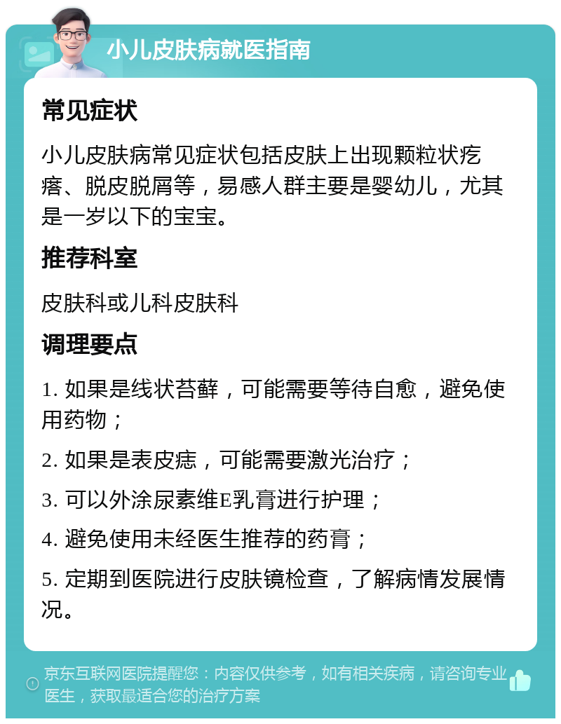 小儿皮肤病就医指南 常见症状 小儿皮肤病常见症状包括皮肤上出现颗粒状疙瘩、脱皮脱屑等，易感人群主要是婴幼儿，尤其是一岁以下的宝宝。 推荐科室 皮肤科或儿科皮肤科 调理要点 1. 如果是线状苔藓，可能需要等待自愈，避免使用药物； 2. 如果是表皮痣，可能需要激光治疗； 3. 可以外涂尿素维E乳膏进行护理； 4. 避免使用未经医生推荐的药膏； 5. 定期到医院进行皮肤镜检查，了解病情发展情况。