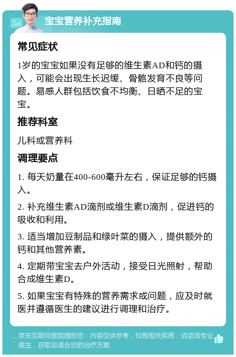 宝宝营养补充指南 常见症状 1岁的宝宝如果没有足够的维生素AD和钙的摄入，可能会出现生长迟缓、骨骼发育不良等问题。易感人群包括饮食不均衡、日晒不足的宝宝。 推荐科室 儿科或营养科 调理要点 1. 每天奶量在400-600毫升左右，保证足够的钙摄入。 2. 补充维生素AD滴剂或维生素D滴剂，促进钙的吸收和利用。 3. 适当增加豆制品和绿叶菜的摄入，提供额外的钙和其他营养素。 4. 定期带宝宝去户外活动，接受日光照射，帮助合成维生素D。 5. 如果宝宝有特殊的营养需求或问题，应及时就医并遵循医生的建议进行调理和治疗。