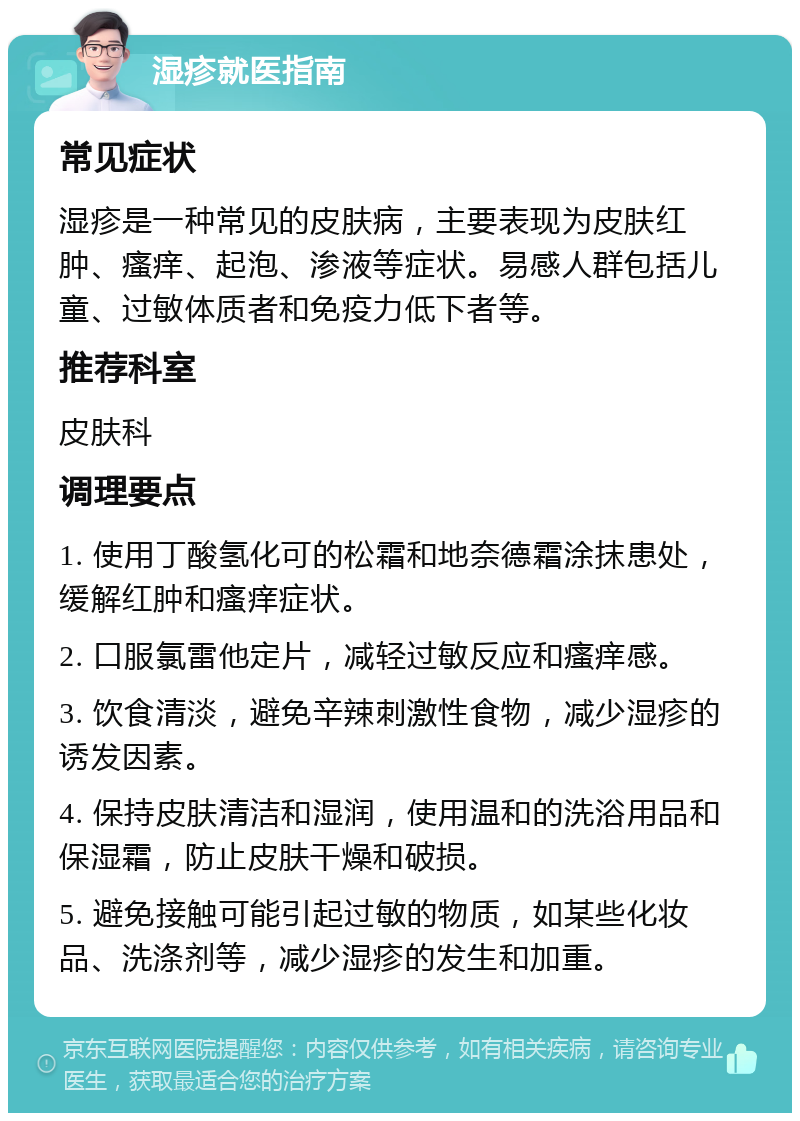 湿疹就医指南 常见症状 湿疹是一种常见的皮肤病，主要表现为皮肤红肿、瘙痒、起泡、渗液等症状。易感人群包括儿童、过敏体质者和免疫力低下者等。 推荐科室 皮肤科 调理要点 1. 使用丁酸氢化可的松霜和地奈德霜涂抹患处，缓解红肿和瘙痒症状。 2. 口服氯雷他定片，减轻过敏反应和瘙痒感。 3. 饮食清淡，避免辛辣刺激性食物，减少湿疹的诱发因素。 4. 保持皮肤清洁和湿润，使用温和的洗浴用品和保湿霜，防止皮肤干燥和破损。 5. 避免接触可能引起过敏的物质，如某些化妆品、洗涤剂等，减少湿疹的发生和加重。