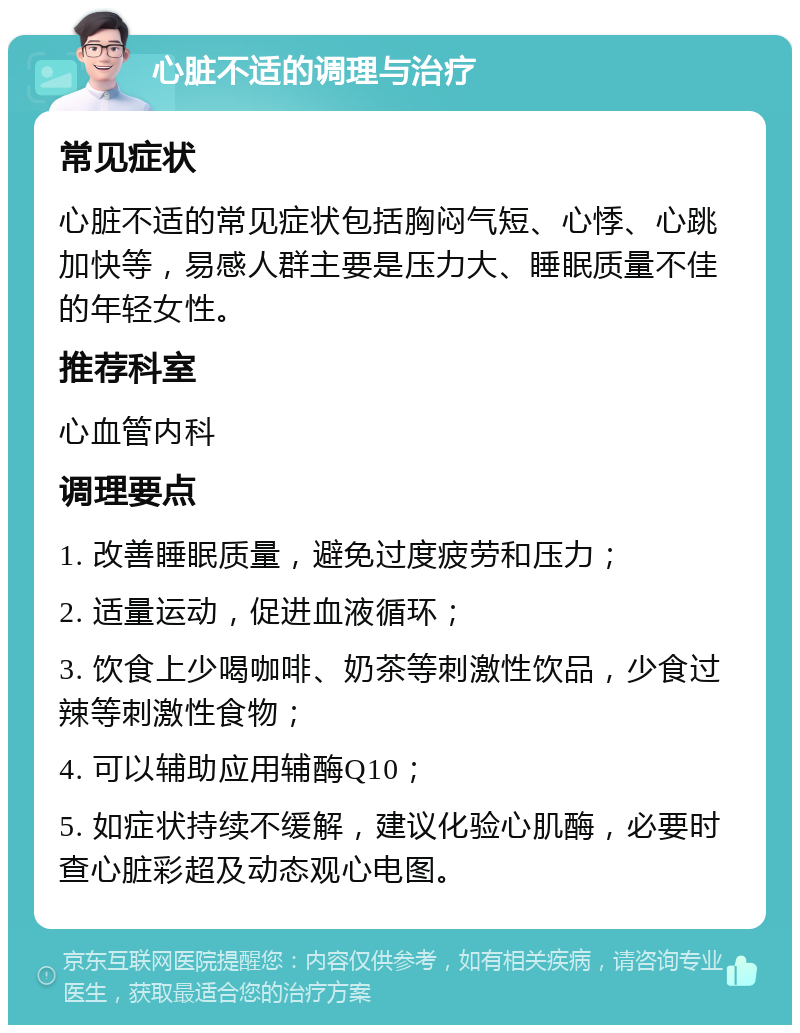 心脏不适的调理与治疗 常见症状 心脏不适的常见症状包括胸闷气短、心悸、心跳加快等，易感人群主要是压力大、睡眠质量不佳的年轻女性。 推荐科室 心血管内科 调理要点 1. 改善睡眠质量，避免过度疲劳和压力； 2. 适量运动，促进血液循环； 3. 饮食上少喝咖啡、奶茶等刺激性饮品，少食过辣等刺激性食物； 4. 可以辅助应用辅酶Q10； 5. 如症状持续不缓解，建议化验心肌酶，必要时查心脏彩超及动态观心电图。