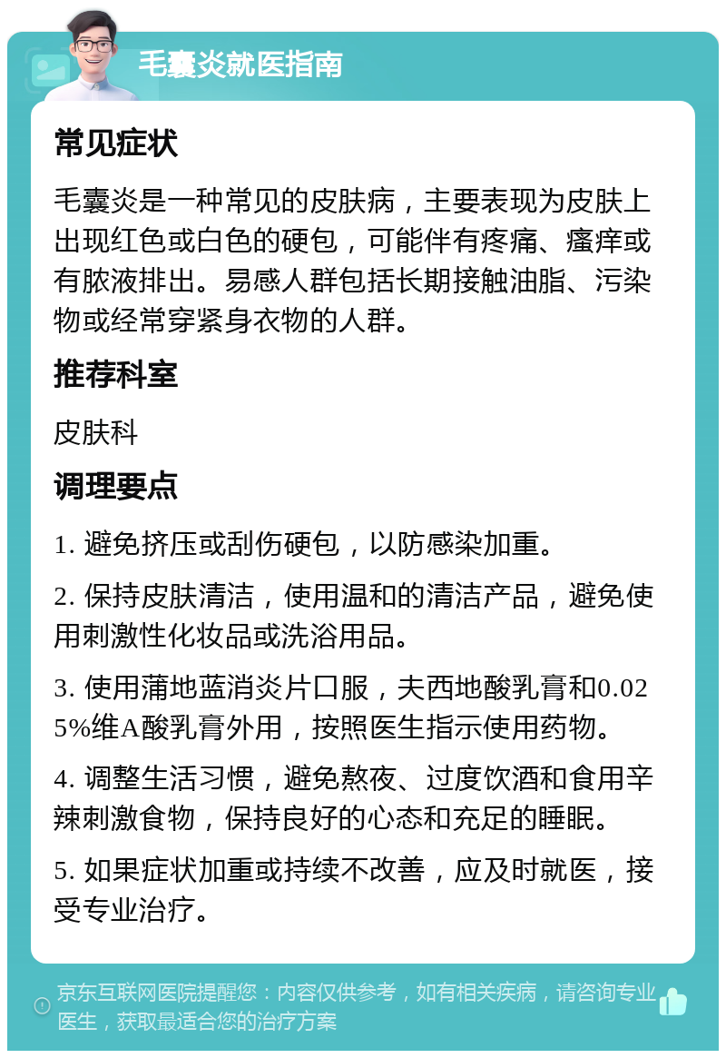 毛囊炎就医指南 常见症状 毛囊炎是一种常见的皮肤病，主要表现为皮肤上出现红色或白色的硬包，可能伴有疼痛、瘙痒或有脓液排出。易感人群包括长期接触油脂、污染物或经常穿紧身衣物的人群。 推荐科室 皮肤科 调理要点 1. 避免挤压或刮伤硬包，以防感染加重。 2. 保持皮肤清洁，使用温和的清洁产品，避免使用刺激性化妆品或洗浴用品。 3. 使用蒲地蓝消炎片口服，夫西地酸乳膏和0.025%维A酸乳膏外用，按照医生指示使用药物。 4. 调整生活习惯，避免熬夜、过度饮酒和食用辛辣刺激食物，保持良好的心态和充足的睡眠。 5. 如果症状加重或持续不改善，应及时就医，接受专业治疗。