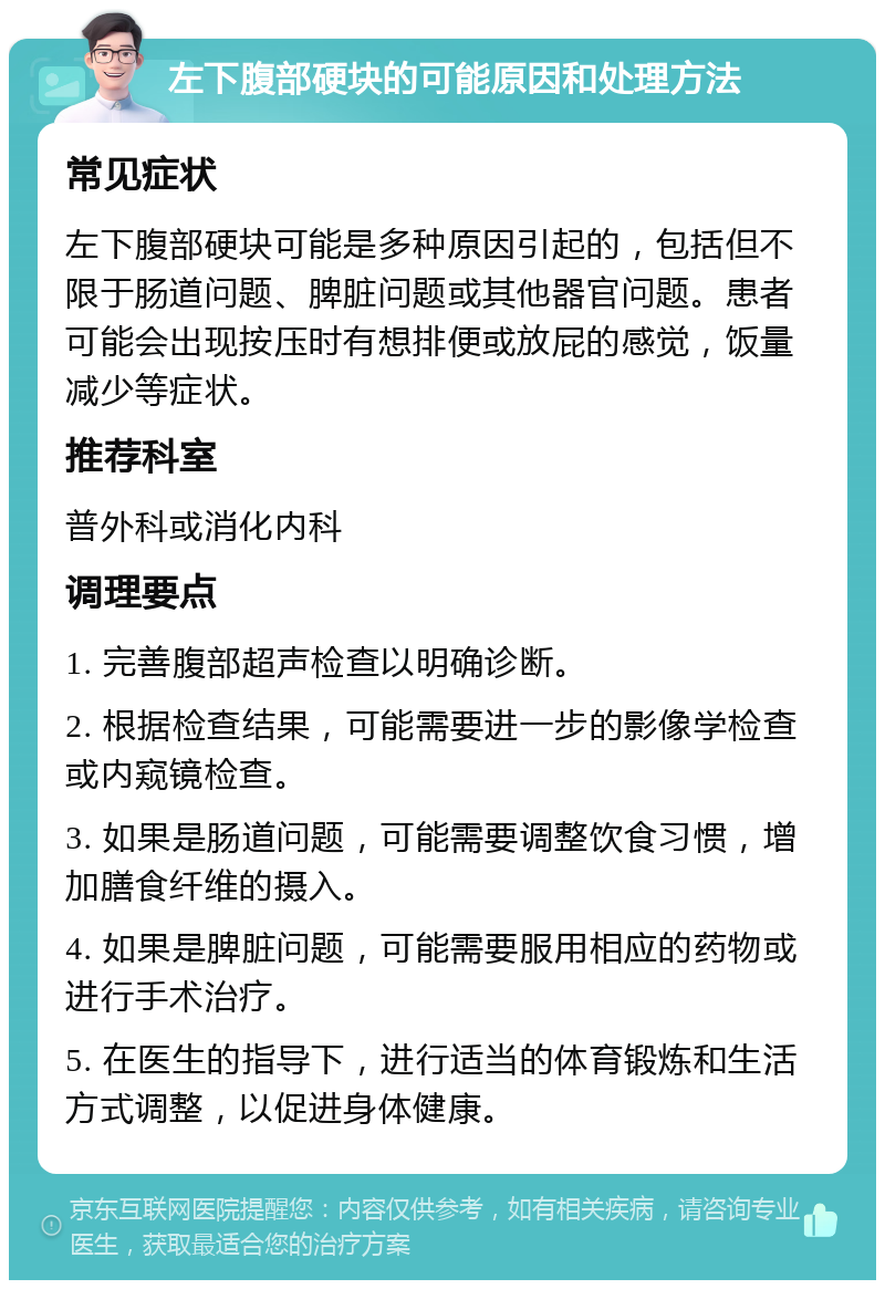 左下腹部硬块的可能原因和处理方法 常见症状 左下腹部硬块可能是多种原因引起的，包括但不限于肠道问题、脾脏问题或其他器官问题。患者可能会出现按压时有想排便或放屁的感觉，饭量减少等症状。 推荐科室 普外科或消化内科 调理要点 1. 完善腹部超声检查以明确诊断。 2. 根据检查结果，可能需要进一步的影像学检查或内窥镜检查。 3. 如果是肠道问题，可能需要调整饮食习惯，增加膳食纤维的摄入。 4. 如果是脾脏问题，可能需要服用相应的药物或进行手术治疗。 5. 在医生的指导下，进行适当的体育锻炼和生活方式调整，以促进身体健康。