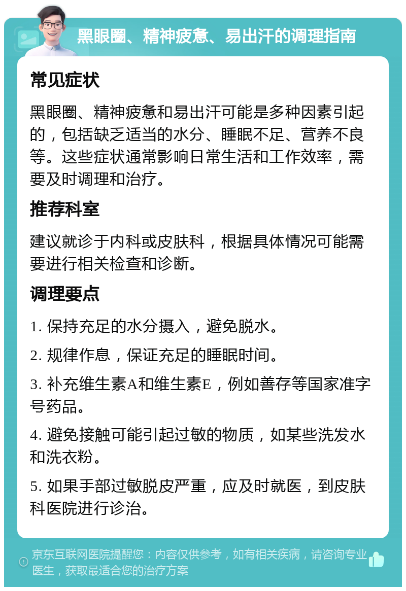 黑眼圈、精神疲惫、易出汗的调理指南 常见症状 黑眼圈、精神疲惫和易出汗可能是多种因素引起的，包括缺乏适当的水分、睡眠不足、营养不良等。这些症状通常影响日常生活和工作效率，需要及时调理和治疗。 推荐科室 建议就诊于内科或皮肤科，根据具体情况可能需要进行相关检查和诊断。 调理要点 1. 保持充足的水分摄入，避免脱水。 2. 规律作息，保证充足的睡眠时间。 3. 补充维生素A和维生素E，例如善存等国家准字号药品。 4. 避免接触可能引起过敏的物质，如某些洗发水和洗衣粉。 5. 如果手部过敏脱皮严重，应及时就医，到皮肤科医院进行诊治。