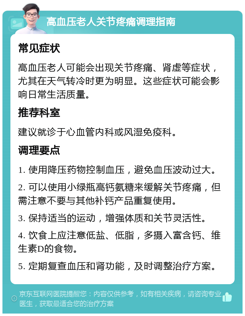 高血压老人关节疼痛调理指南 常见症状 高血压老人可能会出现关节疼痛、肾虚等症状，尤其在天气转冷时更为明显。这些症状可能会影响日常生活质量。 推荐科室 建议就诊于心血管内科或风湿免疫科。 调理要点 1. 使用降压药物控制血压，避免血压波动过大。 2. 可以使用小绿瓶高钙氨糖来缓解关节疼痛，但需注意不要与其他补钙产品重复使用。 3. 保持适当的运动，增强体质和关节灵活性。 4. 饮食上应注意低盐、低脂，多摄入富含钙、维生素D的食物。 5. 定期复查血压和肾功能，及时调整治疗方案。