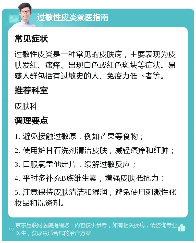 过敏性皮炎就医指南 常见症状 过敏性皮炎是一种常见的皮肤病，主要表现为皮肤发红、瘙痒、出现白色或红色斑块等症状。易感人群包括有过敏史的人、免疫力低下者等。 推荐科室 皮肤科 调理要点 1. 避免接触过敏原，例如芒果等食物； 2. 使用炉甘石洗剂清洁皮肤，减轻瘙痒和红肿； 3. 口服氯雷他定片，缓解过敏反应； 4. 平时多补充B族维生素，增强皮肤抵抗力； 5. 注意保持皮肤清洁和湿润，避免使用刺激性化妆品和洗涤剂。