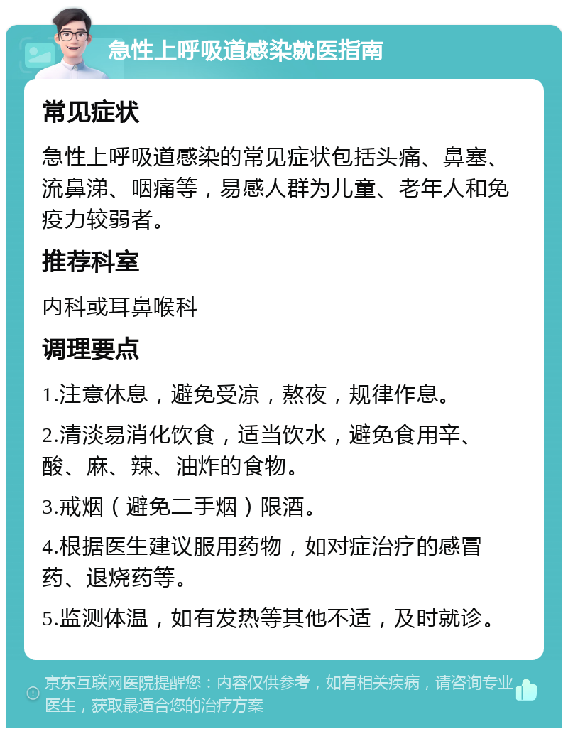 急性上呼吸道感染就医指南 常见症状 急性上呼吸道感染的常见症状包括头痛、鼻塞、流鼻涕、咽痛等，易感人群为儿童、老年人和免疫力较弱者。 推荐科室 内科或耳鼻喉科 调理要点 1.注意休息，避免受凉，熬夜，规律作息。 2.清淡易消化饮食，适当饮水，避免食用辛、酸、麻、辣、油炸的食物。 3.戒烟（避免二手烟）限酒。 4.根据医生建议服用药物，如对症治疗的感冒药、退烧药等。 5.监测体温，如有发热等其他不适，及时就诊。