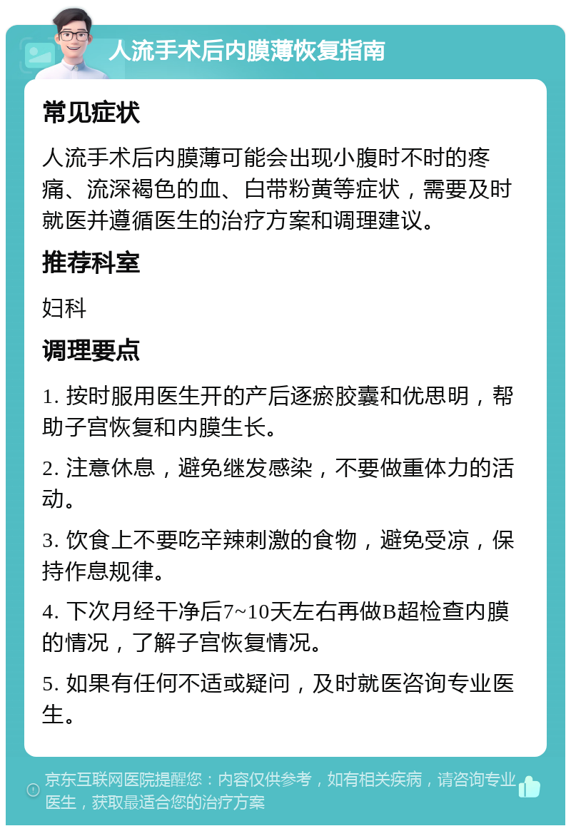 人流手术后内膜薄恢复指南 常见症状 人流手术后内膜薄可能会出现小腹时不时的疼痛、流深褐色的血、白带粉黄等症状，需要及时就医并遵循医生的治疗方案和调理建议。 推荐科室 妇科 调理要点 1. 按时服用医生开的产后逐瘀胶囊和优思明，帮助子宫恢复和内膜生长。 2. 注意休息，避免继发感染，不要做重体力的活动。 3. 饮食上不要吃辛辣刺激的食物，避免受凉，保持作息规律。 4. 下次月经干净后7~10天左右再做B超检查内膜的情况，了解子宫恢复情况。 5. 如果有任何不适或疑问，及时就医咨询专业医生。