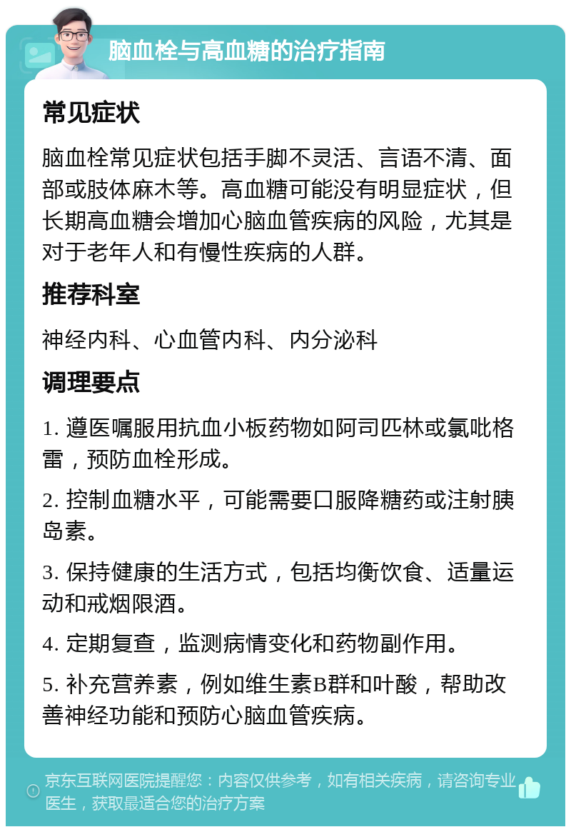 脑血栓与高血糖的治疗指南 常见症状 脑血栓常见症状包括手脚不灵活、言语不清、面部或肢体麻木等。高血糖可能没有明显症状，但长期高血糖会增加心脑血管疾病的风险，尤其是对于老年人和有慢性疾病的人群。 推荐科室 神经内科、心血管内科、内分泌科 调理要点 1. 遵医嘱服用抗血小板药物如阿司匹林或氯吡格雷，预防血栓形成。 2. 控制血糖水平，可能需要口服降糖药或注射胰岛素。 3. 保持健康的生活方式，包括均衡饮食、适量运动和戒烟限酒。 4. 定期复查，监测病情变化和药物副作用。 5. 补充营养素，例如维生素B群和叶酸，帮助改善神经功能和预防心脑血管疾病。