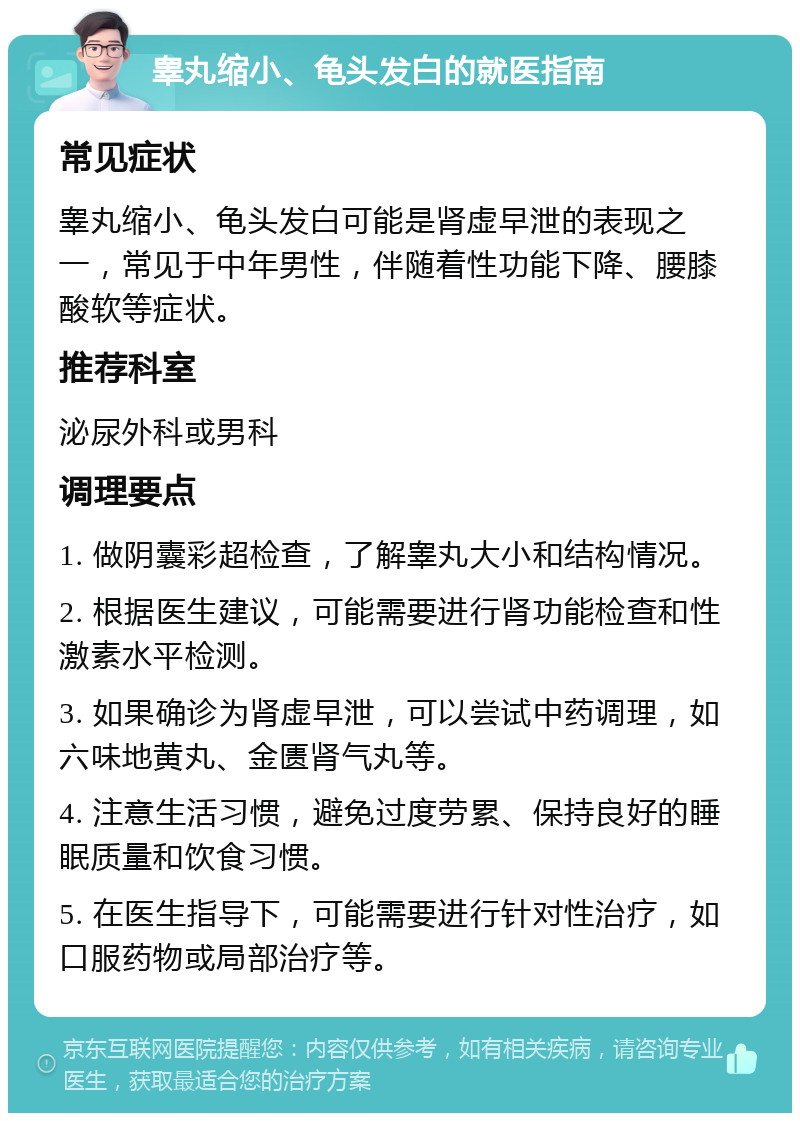 睾丸缩小、龟头发白的就医指南 常见症状 睾丸缩小、龟头发白可能是肾虚早泄的表现之一，常见于中年男性，伴随着性功能下降、腰膝酸软等症状。 推荐科室 泌尿外科或男科 调理要点 1. 做阴囊彩超检查，了解睾丸大小和结构情况。 2. 根据医生建议，可能需要进行肾功能检查和性激素水平检测。 3. 如果确诊为肾虚早泄，可以尝试中药调理，如六味地黄丸、金匮肾气丸等。 4. 注意生活习惯，避免过度劳累、保持良好的睡眠质量和饮食习惯。 5. 在医生指导下，可能需要进行针对性治疗，如口服药物或局部治疗等。