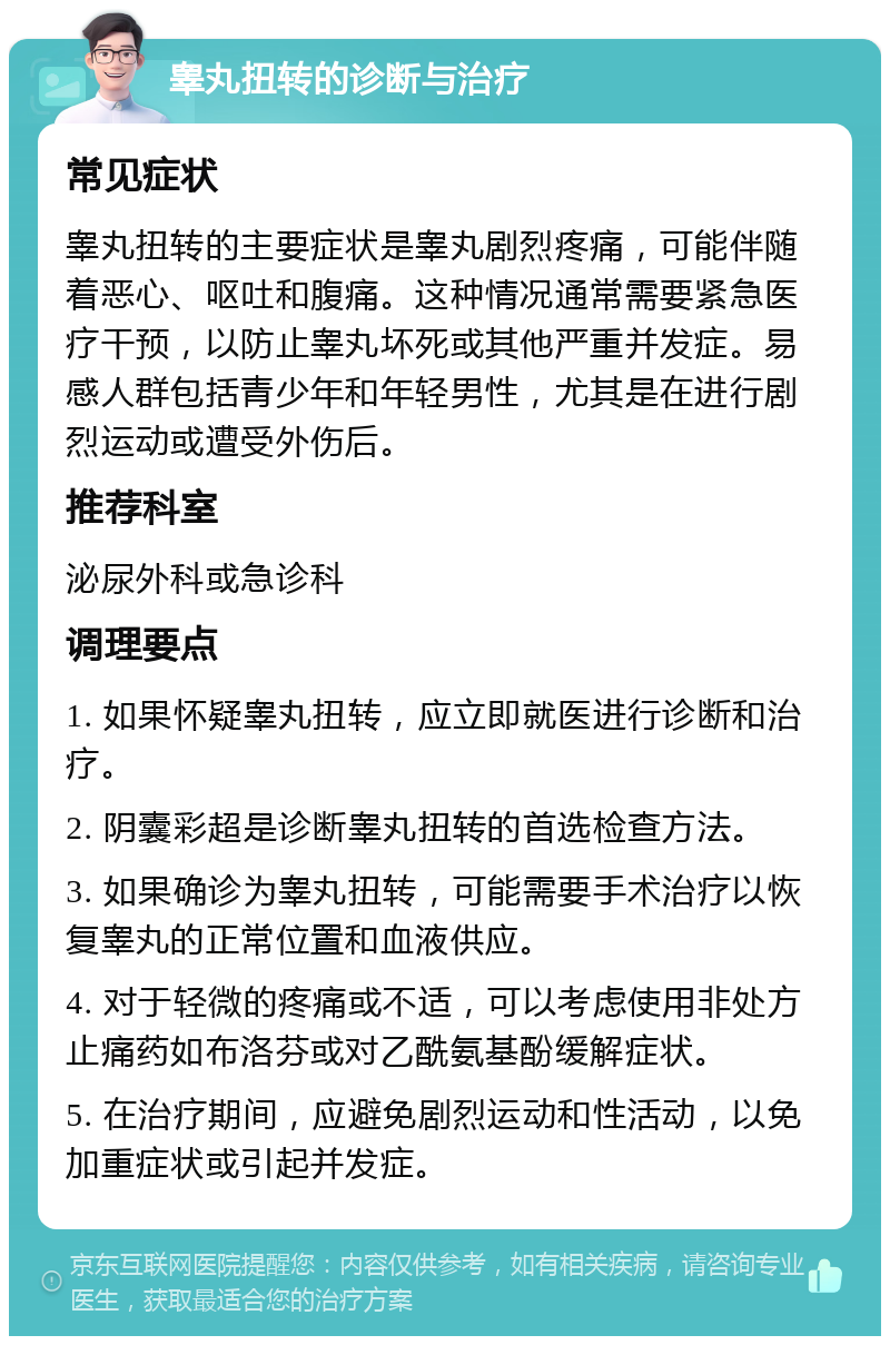 睾丸扭转的诊断与治疗 常见症状 睾丸扭转的主要症状是睾丸剧烈疼痛，可能伴随着恶心、呕吐和腹痛。这种情况通常需要紧急医疗干预，以防止睾丸坏死或其他严重并发症。易感人群包括青少年和年轻男性，尤其是在进行剧烈运动或遭受外伤后。 推荐科室 泌尿外科或急诊科 调理要点 1. 如果怀疑睾丸扭转，应立即就医进行诊断和治疗。 2. 阴囊彩超是诊断睾丸扭转的首选检查方法。 3. 如果确诊为睾丸扭转，可能需要手术治疗以恢复睾丸的正常位置和血液供应。 4. 对于轻微的疼痛或不适，可以考虑使用非处方止痛药如布洛芬或对乙酰氨基酚缓解症状。 5. 在治疗期间，应避免剧烈运动和性活动，以免加重症状或引起并发症。