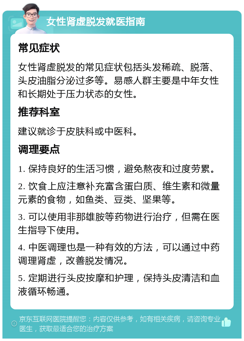 女性肾虚脱发就医指南 常见症状 女性肾虚脱发的常见症状包括头发稀疏、脱落、头皮油脂分泌过多等。易感人群主要是中年女性和长期处于压力状态的女性。 推荐科室 建议就诊于皮肤科或中医科。 调理要点 1. 保持良好的生活习惯，避免熬夜和过度劳累。 2. 饮食上应注意补充富含蛋白质、维生素和微量元素的食物，如鱼类、豆类、坚果等。 3. 可以使用非那雄胺等药物进行治疗，但需在医生指导下使用。 4. 中医调理也是一种有效的方法，可以通过中药调理肾虚，改善脱发情况。 5. 定期进行头皮按摩和护理，保持头皮清洁和血液循环畅通。