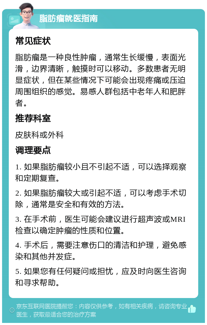 脂肪瘤就医指南 常见症状 脂肪瘤是一种良性肿瘤，通常生长缓慢，表面光滑，边界清晰，触摸时可以移动。多数患者无明显症状，但在某些情况下可能会出现疼痛或压迫周围组织的感觉。易感人群包括中老年人和肥胖者。 推荐科室 皮肤科或外科 调理要点 1. 如果脂肪瘤较小且不引起不适，可以选择观察和定期复查。 2. 如果脂肪瘤较大或引起不适，可以考虑手术切除，通常是安全和有效的方法。 3. 在手术前，医生可能会建议进行超声波或MRI检查以确定肿瘤的性质和位置。 4. 手术后，需要注意伤口的清洁和护理，避免感染和其他并发症。 5. 如果您有任何疑问或担忧，应及时向医生咨询和寻求帮助。