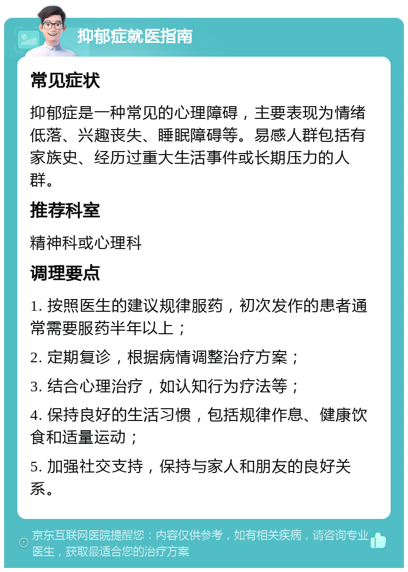 抑郁症就医指南 常见症状 抑郁症是一种常见的心理障碍，主要表现为情绪低落、兴趣丧失、睡眠障碍等。易感人群包括有家族史、经历过重大生活事件或长期压力的人群。 推荐科室 精神科或心理科 调理要点 1. 按照医生的建议规律服药，初次发作的患者通常需要服药半年以上； 2. 定期复诊，根据病情调整治疗方案； 3. 结合心理治疗，如认知行为疗法等； 4. 保持良好的生活习惯，包括规律作息、健康饮食和适量运动； 5. 加强社交支持，保持与家人和朋友的良好关系。