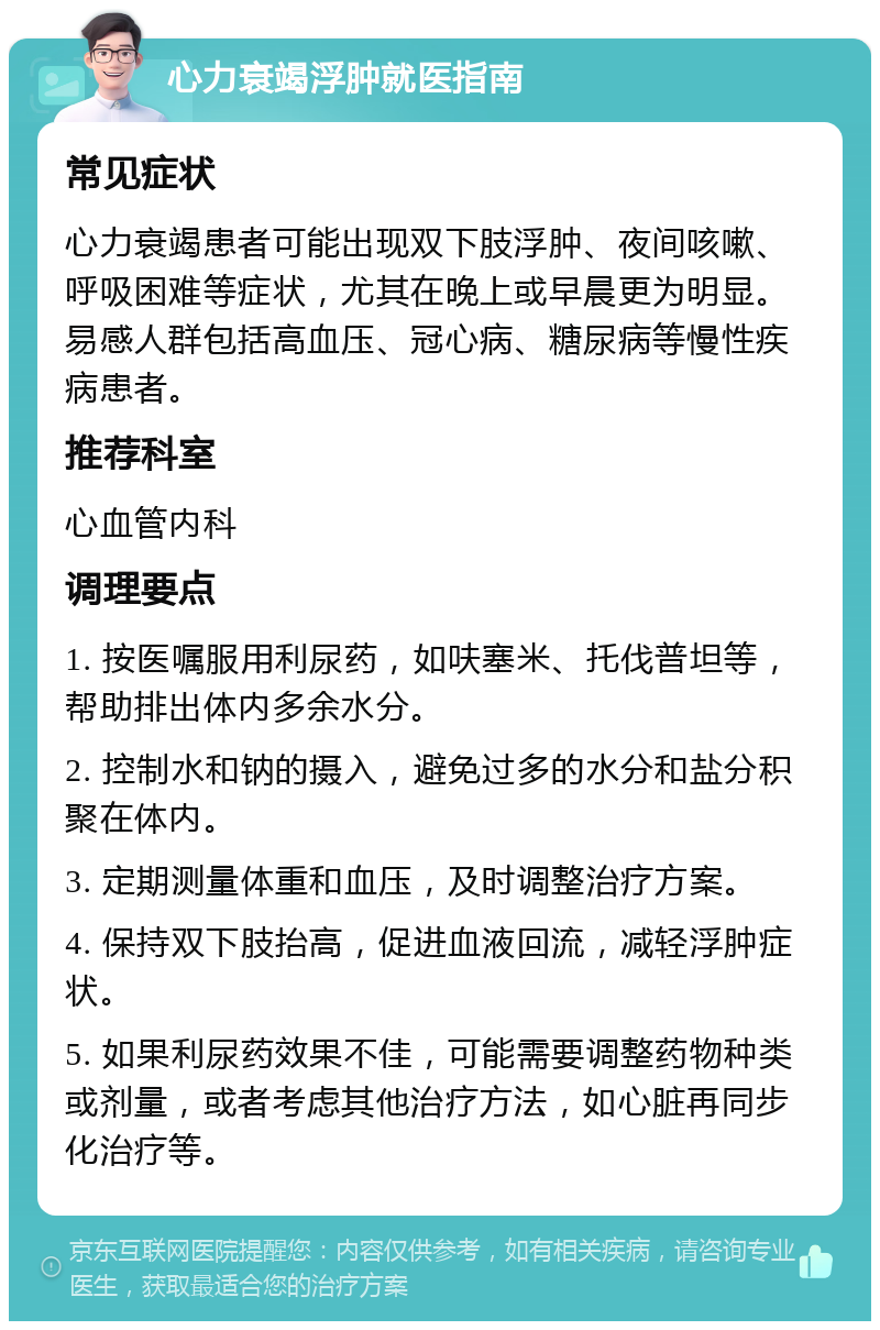 心力衰竭浮肿就医指南 常见症状 心力衰竭患者可能出现双下肢浮肿、夜间咳嗽、呼吸困难等症状，尤其在晚上或早晨更为明显。易感人群包括高血压、冠心病、糖尿病等慢性疾病患者。 推荐科室 心血管内科 调理要点 1. 按医嘱服用利尿药，如呋塞米、托伐普坦等，帮助排出体内多余水分。 2. 控制水和钠的摄入，避免过多的水分和盐分积聚在体内。 3. 定期测量体重和血压，及时调整治疗方案。 4. 保持双下肢抬高，促进血液回流，减轻浮肿症状。 5. 如果利尿药效果不佳，可能需要调整药物种类或剂量，或者考虑其他治疗方法，如心脏再同步化治疗等。