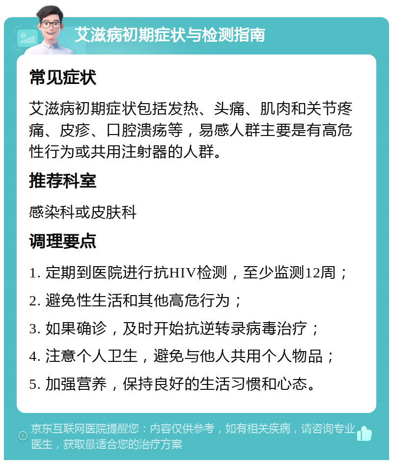 艾滋病初期症状与检测指南 常见症状 艾滋病初期症状包括发热、头痛、肌肉和关节疼痛、皮疹、口腔溃疡等，易感人群主要是有高危性行为或共用注射器的人群。 推荐科室 感染科或皮肤科 调理要点 1. 定期到医院进行抗HIV检测，至少监测12周； 2. 避免性生活和其他高危行为； 3. 如果确诊，及时开始抗逆转录病毒治疗； 4. 注意个人卫生，避免与他人共用个人物品； 5. 加强营养，保持良好的生活习惯和心态。