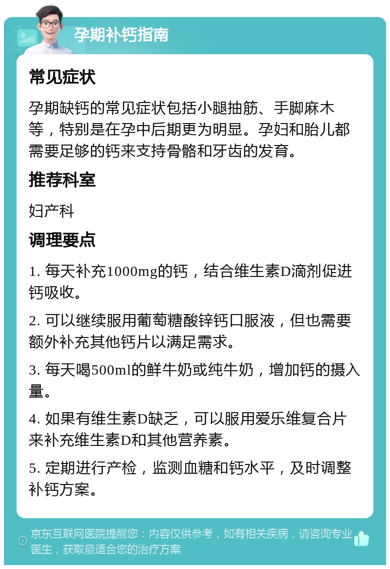 孕期补钙指南 常见症状 孕期缺钙的常见症状包括小腿抽筋、手脚麻木等，特别是在孕中后期更为明显。孕妇和胎儿都需要足够的钙来支持骨骼和牙齿的发育。 推荐科室 妇产科 调理要点 1. 每天补充1000mg的钙，结合维生素D滴剂促进钙吸收。 2. 可以继续服用葡萄糖酸锌钙口服液，但也需要额外补充其他钙片以满足需求。 3. 每天喝500ml的鲜牛奶或纯牛奶，增加钙的摄入量。 4. 如果有维生素D缺乏，可以服用爱乐维复合片来补充维生素D和其他营养素。 5. 定期进行产检，监测血糖和钙水平，及时调整补钙方案。