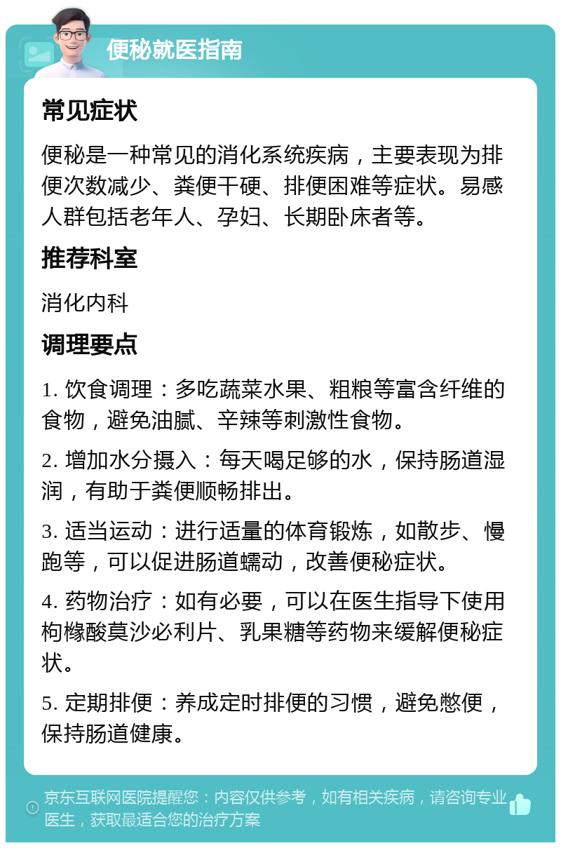 便秘就医指南 常见症状 便秘是一种常见的消化系统疾病，主要表现为排便次数减少、粪便干硬、排便困难等症状。易感人群包括老年人、孕妇、长期卧床者等。 推荐科室 消化内科 调理要点 1. 饮食调理：多吃蔬菜水果、粗粮等富含纤维的食物，避免油腻、辛辣等刺激性食物。 2. 增加水分摄入：每天喝足够的水，保持肠道湿润，有助于粪便顺畅排出。 3. 适当运动：进行适量的体育锻炼，如散步、慢跑等，可以促进肠道蠕动，改善便秘症状。 4. 药物治疗：如有必要，可以在医生指导下使用枸橼酸莫沙必利片、乳果糖等药物来缓解便秘症状。 5. 定期排便：养成定时排便的习惯，避免憋便，保持肠道健康。