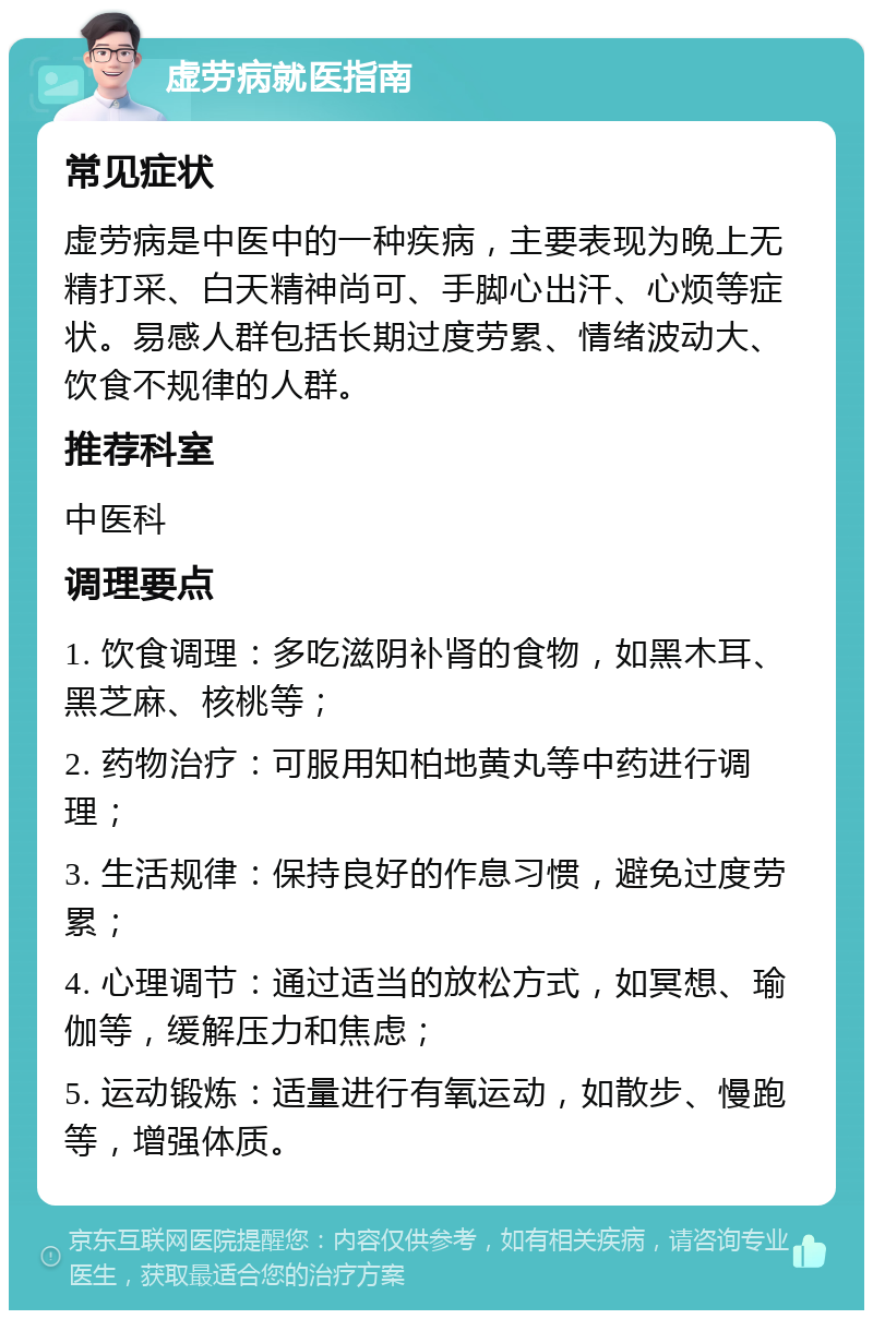 虚劳病就医指南 常见症状 虚劳病是中医中的一种疾病，主要表现为晚上无精打采、白天精神尚可、手脚心出汗、心烦等症状。易感人群包括长期过度劳累、情绪波动大、饮食不规律的人群。 推荐科室 中医科 调理要点 1. 饮食调理：多吃滋阴补肾的食物，如黑木耳、黑芝麻、核桃等； 2. 药物治疗：可服用知柏地黄丸等中药进行调理； 3. 生活规律：保持良好的作息习惯，避免过度劳累； 4. 心理调节：通过适当的放松方式，如冥想、瑜伽等，缓解压力和焦虑； 5. 运动锻炼：适量进行有氧运动，如散步、慢跑等，增强体质。