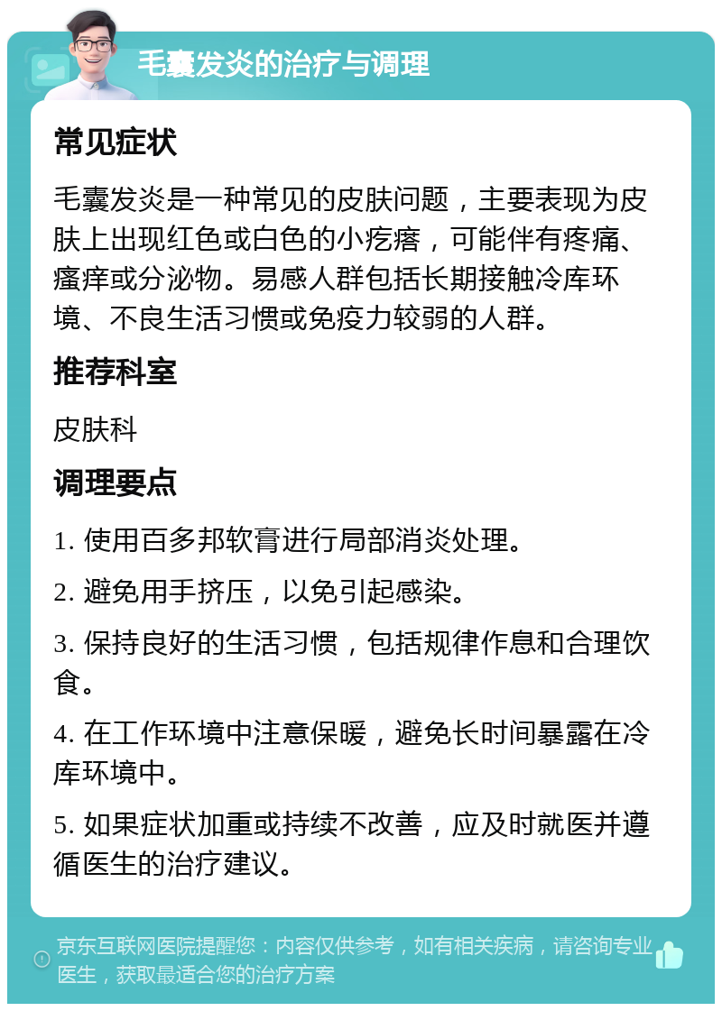 毛囊发炎的治疗与调理 常见症状 毛囊发炎是一种常见的皮肤问题，主要表现为皮肤上出现红色或白色的小疙瘩，可能伴有疼痛、瘙痒或分泌物。易感人群包括长期接触冷库环境、不良生活习惯或免疫力较弱的人群。 推荐科室 皮肤科 调理要点 1. 使用百多邦软膏进行局部消炎处理。 2. 避免用手挤压，以免引起感染。 3. 保持良好的生活习惯，包括规律作息和合理饮食。 4. 在工作环境中注意保暖，避免长时间暴露在冷库环境中。 5. 如果症状加重或持续不改善，应及时就医并遵循医生的治疗建议。