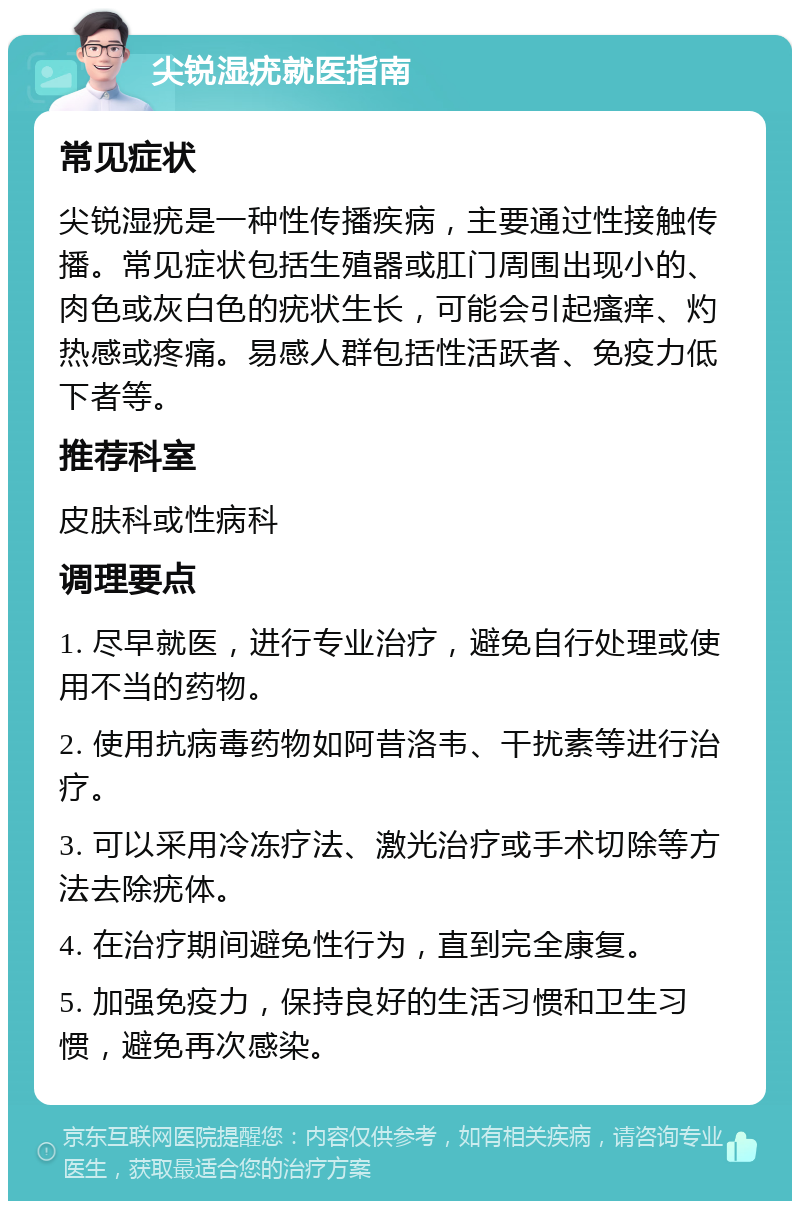 尖锐湿疣就医指南 常见症状 尖锐湿疣是一种性传播疾病，主要通过性接触传播。常见症状包括生殖器或肛门周围出现小的、肉色或灰白色的疣状生长，可能会引起瘙痒、灼热感或疼痛。易感人群包括性活跃者、免疫力低下者等。 推荐科室 皮肤科或性病科 调理要点 1. 尽早就医，进行专业治疗，避免自行处理或使用不当的药物。 2. 使用抗病毒药物如阿昔洛韦、干扰素等进行治疗。 3. 可以采用冷冻疗法、激光治疗或手术切除等方法去除疣体。 4. 在治疗期间避免性行为，直到完全康复。 5. 加强免疫力，保持良好的生活习惯和卫生习惯，避免再次感染。