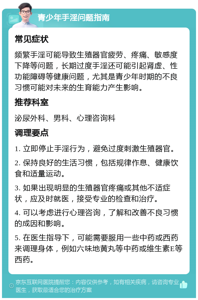 青少年手淫问题指南 常见症状 频繁手淫可能导致生殖器官疲劳、疼痛、敏感度下降等问题，长期过度手淫还可能引起肾虚、性功能障碍等健康问题，尤其是青少年时期的不良习惯可能对未来的生育能力产生影响。 推荐科室 泌尿外科、男科、心理咨询科 调理要点 1. 立即停止手淫行为，避免过度刺激生殖器官。 2. 保持良好的生活习惯，包括规律作息、健康饮食和适量运动。 3. 如果出现明显的生殖器官疼痛或其他不适症状，应及时就医，接受专业的检查和治疗。 4. 可以考虑进行心理咨询，了解和改善不良习惯的成因和影响。 5. 在医生指导下，可能需要服用一些中药或西药来调理身体，例如六味地黄丸等中药或维生素E等西药。