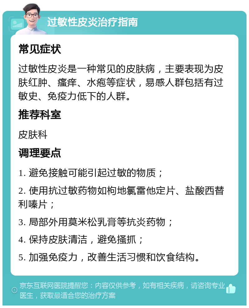 过敏性皮炎治疗指南 常见症状 过敏性皮炎是一种常见的皮肤病，主要表现为皮肤红肿、瘙痒、水疱等症状，易感人群包括有过敏史、免疫力低下的人群。 推荐科室 皮肤科 调理要点 1. 避免接触可能引起过敏的物质； 2. 使用抗过敏药物如枸地氯雷他定片、盐酸西替利嗪片； 3. 局部外用莫米松乳膏等抗炎药物； 4. 保持皮肤清洁，避免搔抓； 5. 加强免疫力，改善生活习惯和饮食结构。