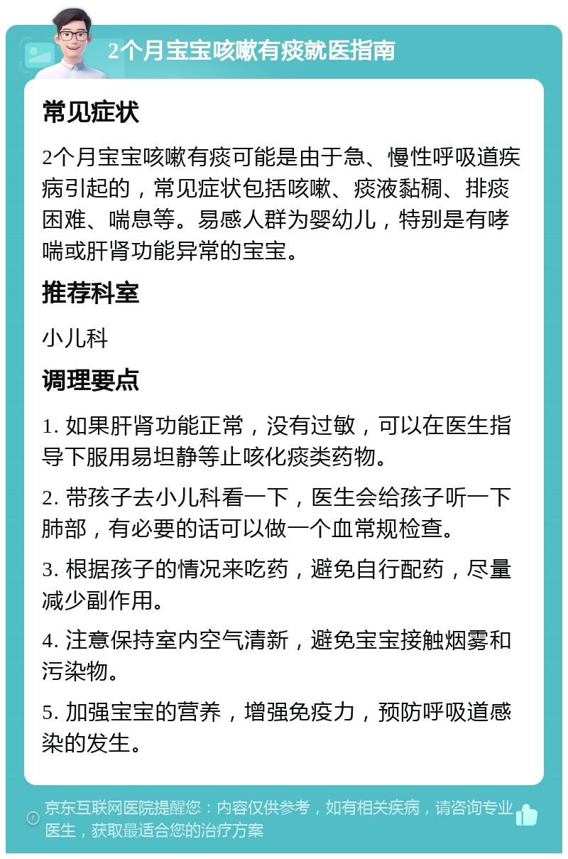 2个月宝宝咳嗽有痰就医指南 常见症状 2个月宝宝咳嗽有痰可能是由于急、慢性呼吸道疾病引起的，常见症状包括咳嗽、痰液黏稠、排痰困难、喘息等。易感人群为婴幼儿，特别是有哮喘或肝肾功能异常的宝宝。 推荐科室 小儿科 调理要点 1. 如果肝肾功能正常，没有过敏，可以在医生指导下服用易坦静等止咳化痰类药物。 2. 带孩子去小儿科看一下，医生会给孩子听一下肺部，有必要的话可以做一个血常规检查。 3. 根据孩子的情况来吃药，避免自行配药，尽量减少副作用。 4. 注意保持室内空气清新，避免宝宝接触烟雾和污染物。 5. 加强宝宝的营养，增强免疫力，预防呼吸道感染的发生。