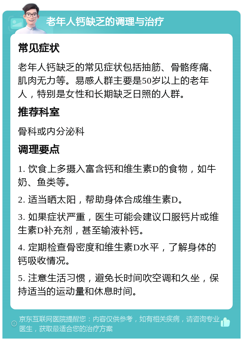 老年人钙缺乏的调理与治疗 常见症状 老年人钙缺乏的常见症状包括抽筋、骨骼疼痛、肌肉无力等。易感人群主要是50岁以上的老年人，特别是女性和长期缺乏日照的人群。 推荐科室 骨科或内分泌科 调理要点 1. 饮食上多摄入富含钙和维生素D的食物，如牛奶、鱼类等。 2. 适当晒太阳，帮助身体合成维生素D。 3. 如果症状严重，医生可能会建议口服钙片或维生素D补充剂，甚至输液补钙。 4. 定期检查骨密度和维生素D水平，了解身体的钙吸收情况。 5. 注意生活习惯，避免长时间吹空调和久坐，保持适当的运动量和休息时间。