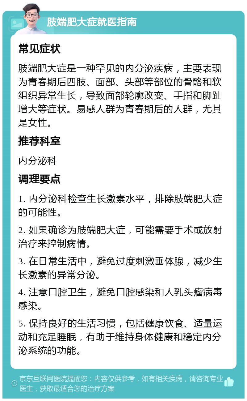 肢端肥大症就医指南 常见症状 肢端肥大症是一种罕见的内分泌疾病，主要表现为青春期后四肢、面部、头部等部位的骨骼和软组织异常生长，导致面部轮廓改变、手指和脚趾增大等症状。易感人群为青春期后的人群，尤其是女性。 推荐科室 内分泌科 调理要点 1. 内分泌科检查生长激素水平，排除肢端肥大症的可能性。 2. 如果确诊为肢端肥大症，可能需要手术或放射治疗来控制病情。 3. 在日常生活中，避免过度刺激垂体腺，减少生长激素的异常分泌。 4. 注意口腔卫生，避免口腔感染和人乳头瘤病毒感染。 5. 保持良好的生活习惯，包括健康饮食、适量运动和充足睡眠，有助于维持身体健康和稳定内分泌系统的功能。