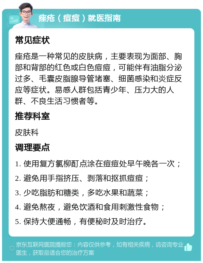 痤疮（痘痘）就医指南 常见症状 痤疮是一种常见的皮肤病，主要表现为面部、胸部和背部的红色或白色痘痘，可能伴有油脂分泌过多、毛囊皮脂腺导管堵塞、细菌感染和炎症反应等症状。易感人群包括青少年、压力大的人群、不良生活习惯者等。 推荐科室 皮肤科 调理要点 1. 使用复方氯柳酊点涂在痘痘处早午晚各一次； 2. 避免用手指挤压、剥落和抠抓痘痘； 3. 少吃脂肪和糖类，多吃水果和蔬菜； 4. 避免熬夜，避免饮酒和食用刺激性食物； 5. 保持大便通畅，有便秘时及时治疗。