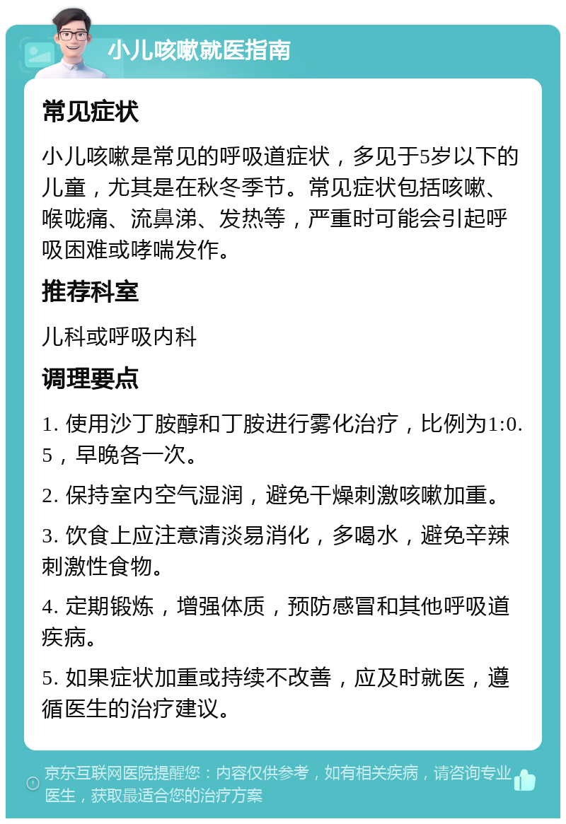 小儿咳嗽就医指南 常见症状 小儿咳嗽是常见的呼吸道症状，多见于5岁以下的儿童，尤其是在秋冬季节。常见症状包括咳嗽、喉咙痛、流鼻涕、发热等，严重时可能会引起呼吸困难或哮喘发作。 推荐科室 儿科或呼吸内科 调理要点 1. 使用沙丁胺醇和丁胺进行雾化治疗，比例为1:0.5，早晚各一次。 2. 保持室内空气湿润，避免干燥刺激咳嗽加重。 3. 饮食上应注意清淡易消化，多喝水，避免辛辣刺激性食物。 4. 定期锻炼，增强体质，预防感冒和其他呼吸道疾病。 5. 如果症状加重或持续不改善，应及时就医，遵循医生的治疗建议。