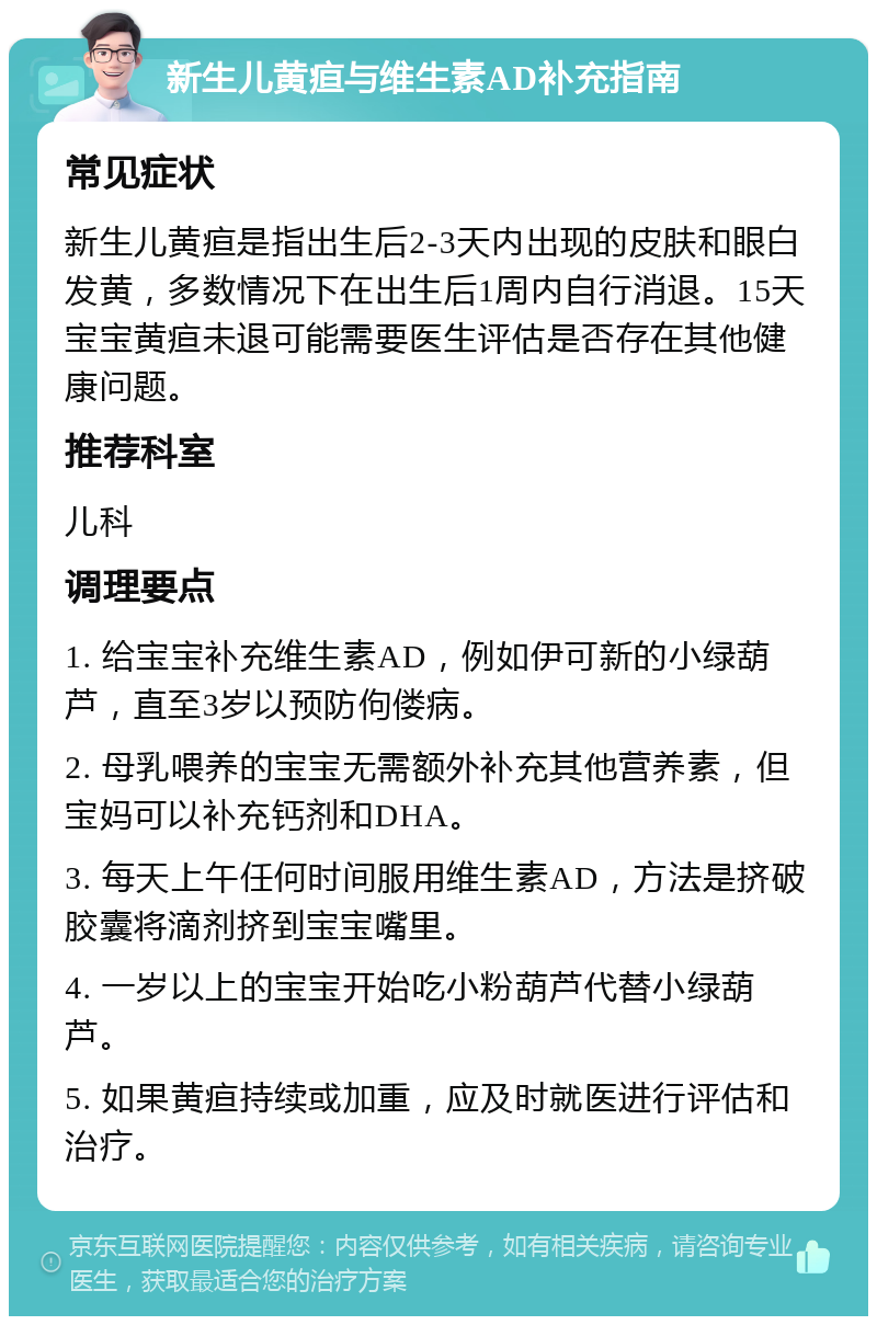 新生儿黄疸与维生素AD补充指南 常见症状 新生儿黄疸是指出生后2-3天内出现的皮肤和眼白发黄，多数情况下在出生后1周内自行消退。15天宝宝黄疸未退可能需要医生评估是否存在其他健康问题。 推荐科室 儿科 调理要点 1. 给宝宝补充维生素AD，例如伊可新的小绿葫芦，直至3岁以预防佝偻病。 2. 母乳喂养的宝宝无需额外补充其他营养素，但宝妈可以补充钙剂和DHA。 3. 每天上午任何时间服用维生素AD，方法是挤破胶囊将滴剂挤到宝宝嘴里。 4. 一岁以上的宝宝开始吃小粉葫芦代替小绿葫芦。 5. 如果黄疸持续或加重，应及时就医进行评估和治疗。