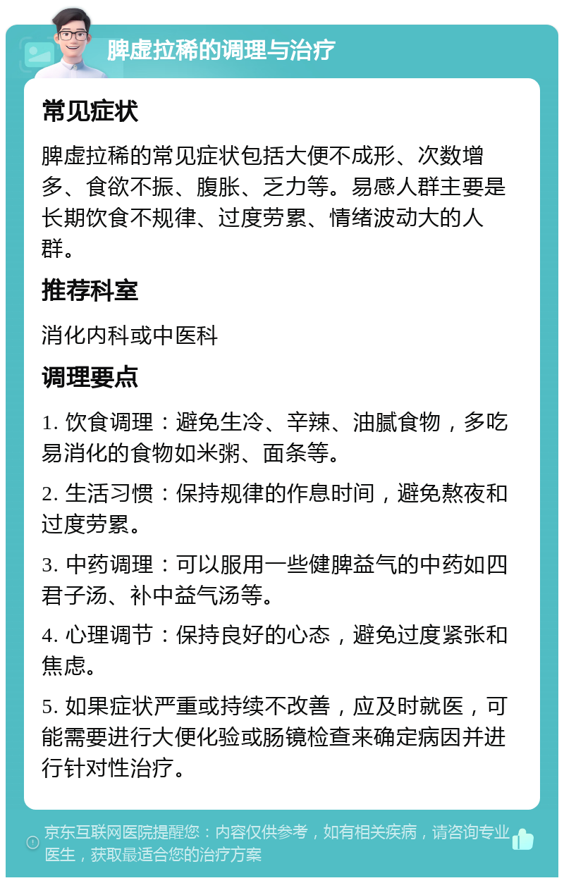 脾虚拉稀的调理与治疗 常见症状 脾虚拉稀的常见症状包括大便不成形、次数增多、食欲不振、腹胀、乏力等。易感人群主要是长期饮食不规律、过度劳累、情绪波动大的人群。 推荐科室 消化内科或中医科 调理要点 1. 饮食调理：避免生冷、辛辣、油腻食物，多吃易消化的食物如米粥、面条等。 2. 生活习惯：保持规律的作息时间，避免熬夜和过度劳累。 3. 中药调理：可以服用一些健脾益气的中药如四君子汤、补中益气汤等。 4. 心理调节：保持良好的心态，避免过度紧张和焦虑。 5. 如果症状严重或持续不改善，应及时就医，可能需要进行大便化验或肠镜检查来确定病因并进行针对性治疗。