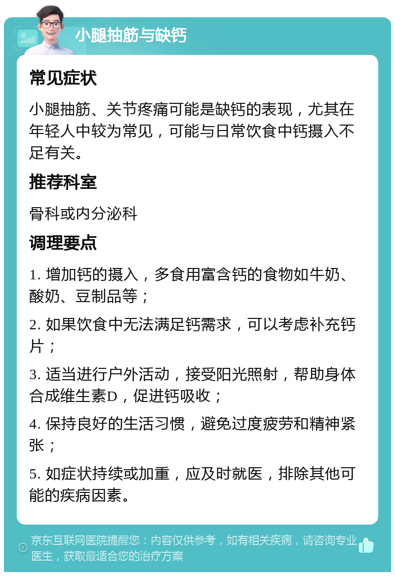 小腿抽筋与缺钙 常见症状 小腿抽筋、关节疼痛可能是缺钙的表现，尤其在年轻人中较为常见，可能与日常饮食中钙摄入不足有关。 推荐科室 骨科或内分泌科 调理要点 1. 增加钙的摄入，多食用富含钙的食物如牛奶、酸奶、豆制品等； 2. 如果饮食中无法满足钙需求，可以考虑补充钙片； 3. 适当进行户外活动，接受阳光照射，帮助身体合成维生素D，促进钙吸收； 4. 保持良好的生活习惯，避免过度疲劳和精神紧张； 5. 如症状持续或加重，应及时就医，排除其他可能的疾病因素。