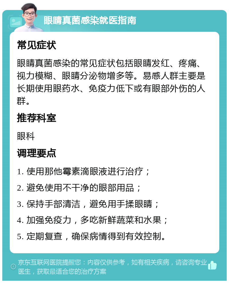 眼睛真菌感染就医指南 常见症状 眼睛真菌感染的常见症状包括眼睛发红、疼痛、视力模糊、眼睛分泌物增多等。易感人群主要是长期使用眼药水、免疫力低下或有眼部外伤的人群。 推荐科室 眼科 调理要点 1. 使用那他霉素滴眼液进行治疗； 2. 避免使用不干净的眼部用品； 3. 保持手部清洁，避免用手揉眼睛； 4. 加强免疫力，多吃新鲜蔬菜和水果； 5. 定期复查，确保病情得到有效控制。