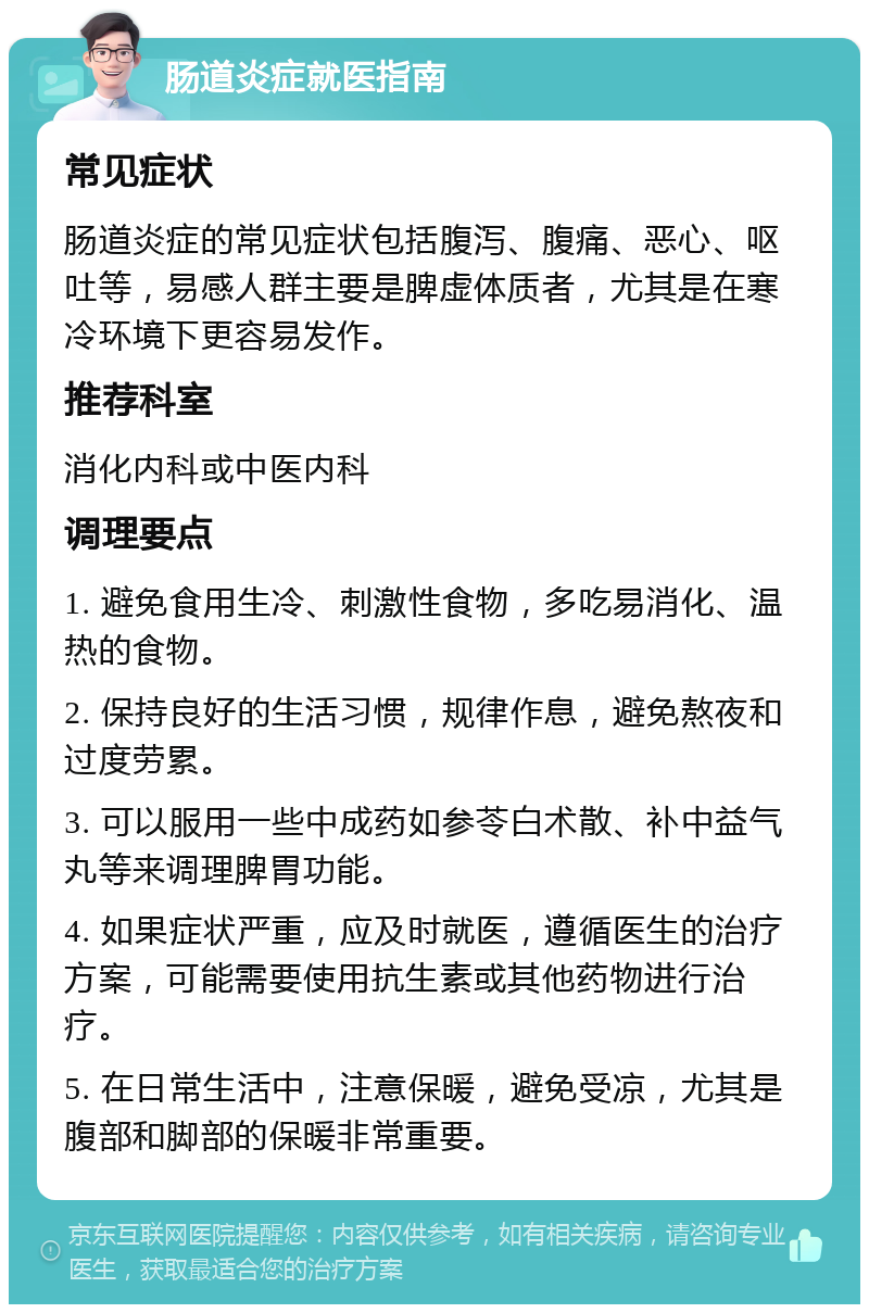 肠道炎症就医指南 常见症状 肠道炎症的常见症状包括腹泻、腹痛、恶心、呕吐等，易感人群主要是脾虚体质者，尤其是在寒冷环境下更容易发作。 推荐科室 消化内科或中医内科 调理要点 1. 避免食用生冷、刺激性食物，多吃易消化、温热的食物。 2. 保持良好的生活习惯，规律作息，避免熬夜和过度劳累。 3. 可以服用一些中成药如参苓白术散、补中益气丸等来调理脾胃功能。 4. 如果症状严重，应及时就医，遵循医生的治疗方案，可能需要使用抗生素或其他药物进行治疗。 5. 在日常生活中，注意保暖，避免受凉，尤其是腹部和脚部的保暖非常重要。