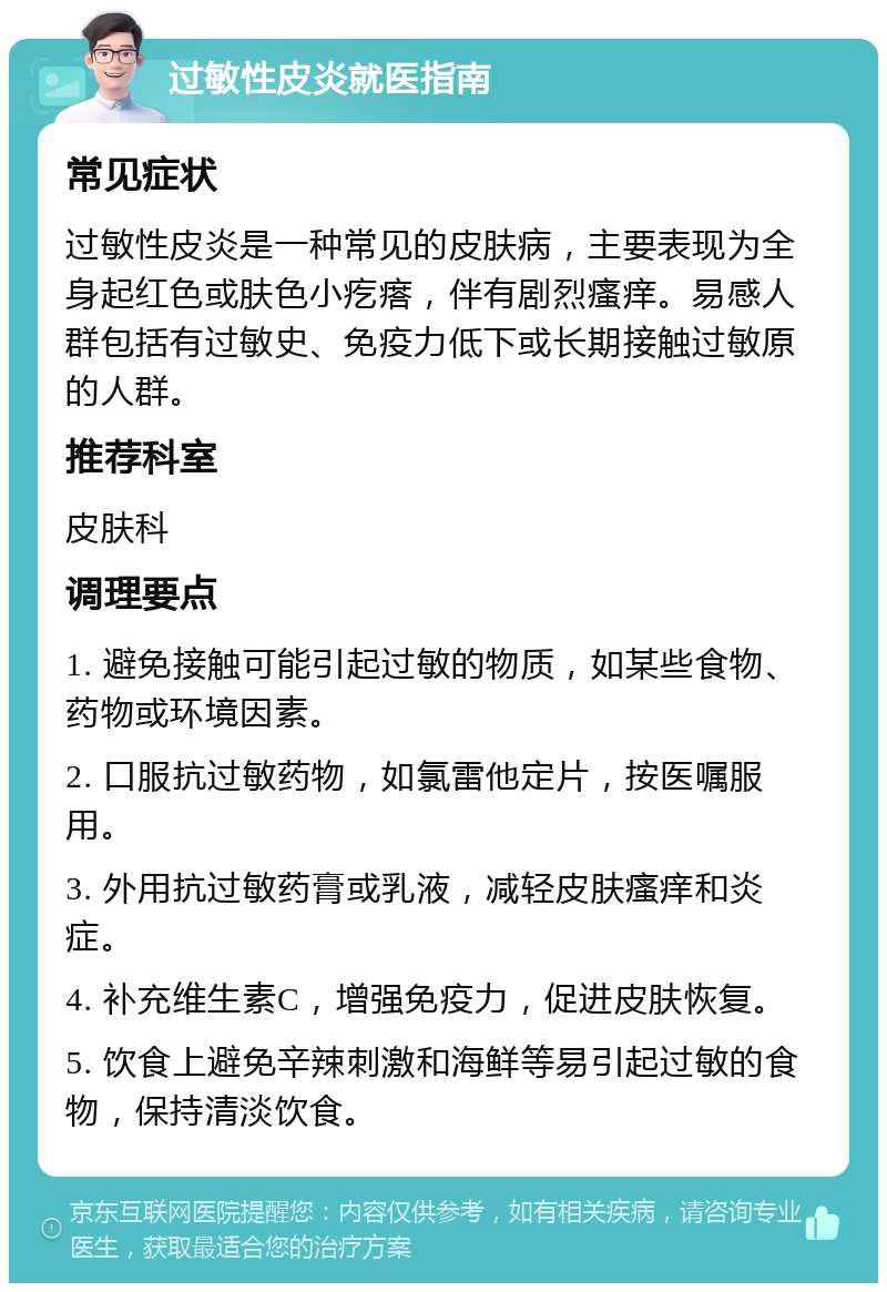 过敏性皮炎就医指南 常见症状 过敏性皮炎是一种常见的皮肤病，主要表现为全身起红色或肤色小疙瘩，伴有剧烈瘙痒。易感人群包括有过敏史、免疫力低下或长期接触过敏原的人群。 推荐科室 皮肤科 调理要点 1. 避免接触可能引起过敏的物质，如某些食物、药物或环境因素。 2. 口服抗过敏药物，如氯雷他定片，按医嘱服用。 3. 外用抗过敏药膏或乳液，减轻皮肤瘙痒和炎症。 4. 补充维生素C，增强免疫力，促进皮肤恢复。 5. 饮食上避免辛辣刺激和海鲜等易引起过敏的食物，保持清淡饮食。