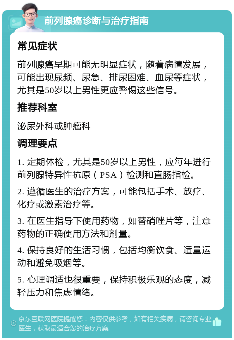 前列腺癌诊断与治疗指南 常见症状 前列腺癌早期可能无明显症状，随着病情发展，可能出现尿频、尿急、排尿困难、血尿等症状，尤其是50岁以上男性更应警惕这些信号。 推荐科室 泌尿外科或肿瘤科 调理要点 1. 定期体检，尤其是50岁以上男性，应每年进行前列腺特异性抗原（PSA）检测和直肠指检。 2. 遵循医生的治疗方案，可能包括手术、放疗、化疗或激素治疗等。 3. 在医生指导下使用药物，如替硝唑片等，注意药物的正确使用方法和剂量。 4. 保持良好的生活习惯，包括均衡饮食、适量运动和避免吸烟等。 5. 心理调适也很重要，保持积极乐观的态度，减轻压力和焦虑情绪。