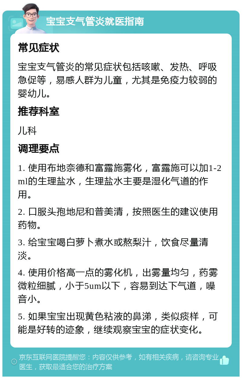 宝宝支气管炎就医指南 常见症状 宝宝支气管炎的常见症状包括咳嗽、发热、呼吸急促等，易感人群为儿童，尤其是免疫力较弱的婴幼儿。 推荐科室 儿科 调理要点 1. 使用布地奈德和富露施雾化，富露施可以加1-2ml的生理盐水，生理盐水主要是湿化气道的作用。 2. 口服头孢地尼和普美清，按照医生的建议使用药物。 3. 给宝宝喝白萝卜煮水或熬梨汁，饮食尽量清淡。 4. 使用价格高一点的雾化机，出雾量均匀，药雾微粒细腻，小于5um以下，容易到达下气道，噪音小。 5. 如果宝宝出现黄色粘液的鼻涕，类似痰样，可能是好转的迹象，继续观察宝宝的症状变化。