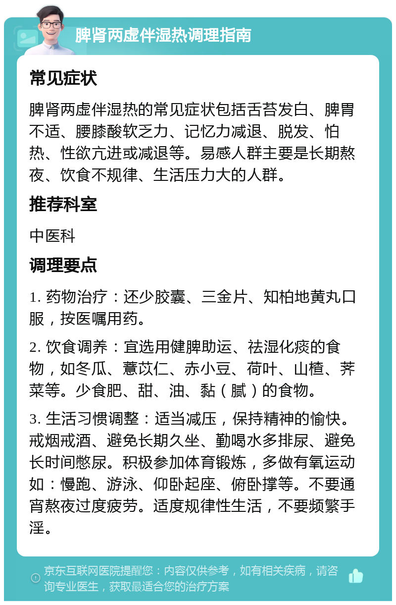 脾肾两虚伴湿热调理指南 常见症状 脾肾两虚伴湿热的常见症状包括舌苔发白、脾胃不适、腰膝酸软乏力、记忆力减退、脱发、怕热、性欲亢进或减退等。易感人群主要是长期熬夜、饮食不规律、生活压力大的人群。 推荐科室 中医科 调理要点 1. 药物治疗：还少胶囊、三金片、知柏地黄丸口服，按医嘱用药。 2. 饮食调养：宜选用健脾助运、祛湿化痰的食物，如冬瓜、薏苡仁、赤小豆、荷叶、山楂、荠菜等。少食肥、甜、油、黏（腻）的食物。 3. 生活习惯调整：适当减压，保持精神的愉快。戒烟戒酒、避免长期久坐、勤喝水多排尿、避免长时间憋尿。积极参加体育锻炼，多做有氧运动如：慢跑、游泳、仰卧起座、俯卧撑等。不要通宵熬夜过度疲劳。适度规律性生活，不要频繁手淫。