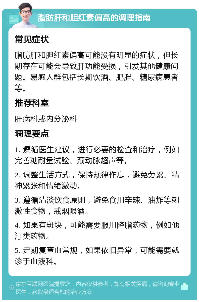 脂肪肝和胆红素偏高的调理指南 常见症状 脂肪肝和胆红素偏高可能没有明显的症状，但长期存在可能会导致肝功能受损，引发其他健康问题。易感人群包括长期饮酒、肥胖、糖尿病患者等。 推荐科室 肝病科或内分泌科 调理要点 1. 遵循医生建议，进行必要的检查和治疗，例如完善糖耐量试验、颈动脉超声等。 2. 调整生活方式，保持规律作息，避免劳累、精神紧张和情绪激动。 3. 遵循清淡饮食原则，避免食用辛辣、油炸等刺激性食物，戒烟限酒。 4. 如果有斑块，可能需要服用降脂药物，例如他汀类药物。 5. 定期复查血常规，如果依旧异常，可能需要就诊于血液科。