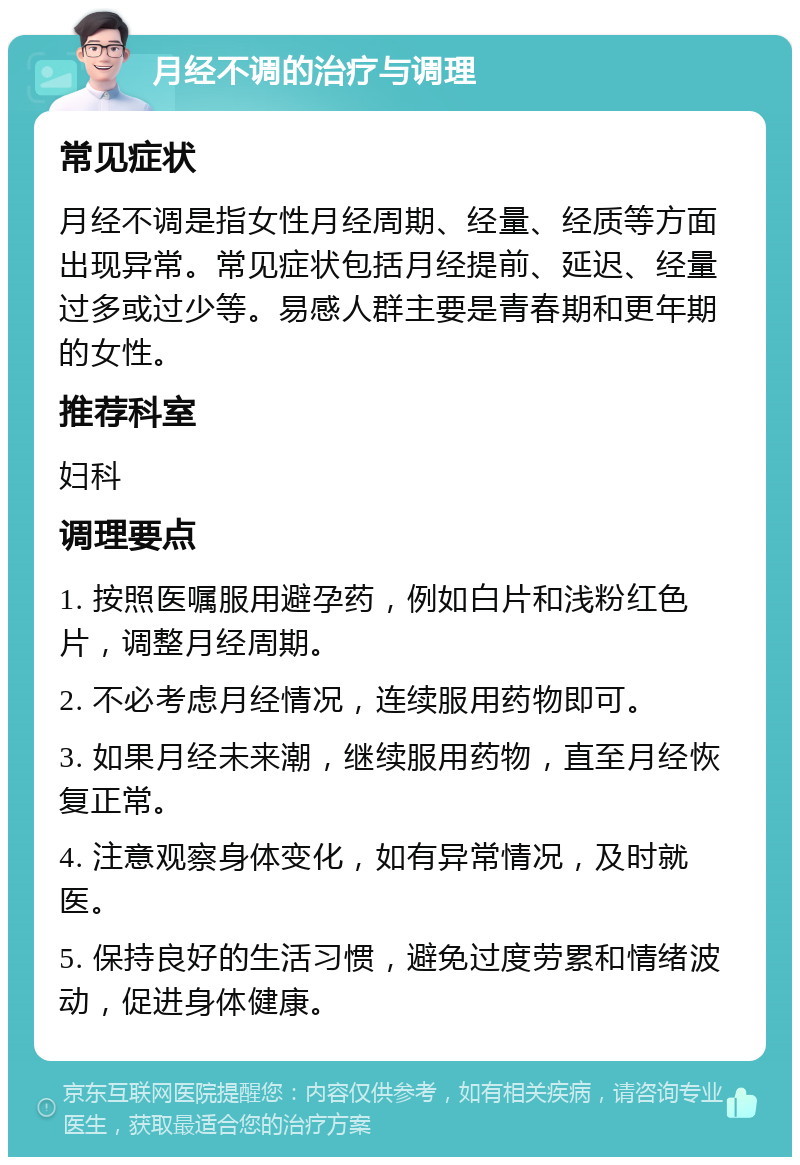 月经不调的治疗与调理 常见症状 月经不调是指女性月经周期、经量、经质等方面出现异常。常见症状包括月经提前、延迟、经量过多或过少等。易感人群主要是青春期和更年期的女性。 推荐科室 妇科 调理要点 1. 按照医嘱服用避孕药，例如白片和浅粉红色片，调整月经周期。 2. 不必考虑月经情况，连续服用药物即可。 3. 如果月经未来潮，继续服用药物，直至月经恢复正常。 4. 注意观察身体变化，如有异常情况，及时就医。 5. 保持良好的生活习惯，避免过度劳累和情绪波动，促进身体健康。