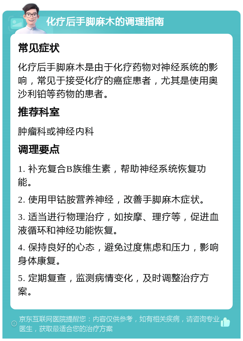 化疗后手脚麻木的调理指南 常见症状 化疗后手脚麻木是由于化疗药物对神经系统的影响，常见于接受化疗的癌症患者，尤其是使用奥沙利铂等药物的患者。 推荐科室 肿瘤科或神经内科 调理要点 1. 补充复合B族维生素，帮助神经系统恢复功能。 2. 使用甲钴胺营养神经，改善手脚麻木症状。 3. 适当进行物理治疗，如按摩、理疗等，促进血液循环和神经功能恢复。 4. 保持良好的心态，避免过度焦虑和压力，影响身体康复。 5. 定期复查，监测病情变化，及时调整治疗方案。