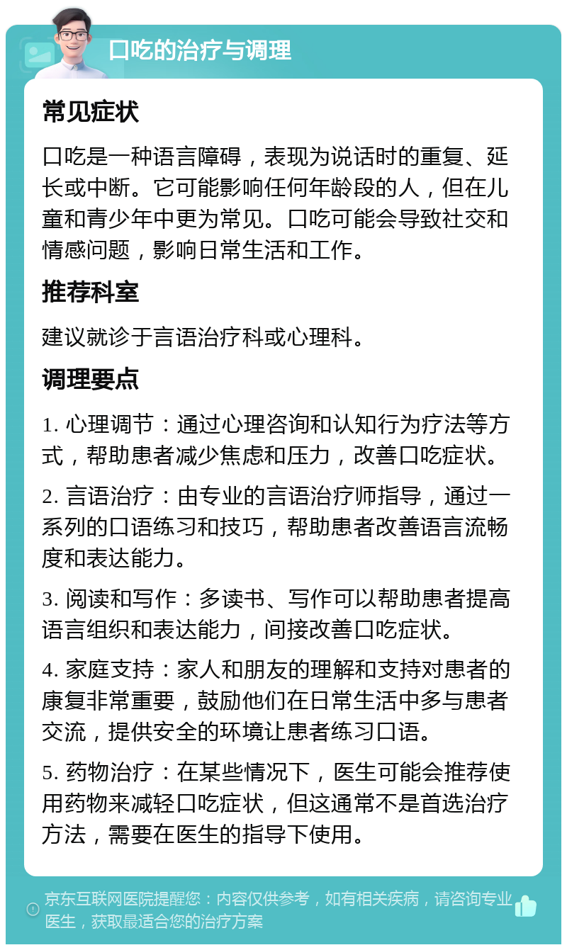 口吃的治疗与调理 常见症状 口吃是一种语言障碍，表现为说话时的重复、延长或中断。它可能影响任何年龄段的人，但在儿童和青少年中更为常见。口吃可能会导致社交和情感问题，影响日常生活和工作。 推荐科室 建议就诊于言语治疗科或心理科。 调理要点 1. 心理调节：通过心理咨询和认知行为疗法等方式，帮助患者减少焦虑和压力，改善口吃症状。 2. 言语治疗：由专业的言语治疗师指导，通过一系列的口语练习和技巧，帮助患者改善语言流畅度和表达能力。 3. 阅读和写作：多读书、写作可以帮助患者提高语言组织和表达能力，间接改善口吃症状。 4. 家庭支持：家人和朋友的理解和支持对患者的康复非常重要，鼓励他们在日常生活中多与患者交流，提供安全的环境让患者练习口语。 5. 药物治疗：在某些情况下，医生可能会推荐使用药物来减轻口吃症状，但这通常不是首选治疗方法，需要在医生的指导下使用。