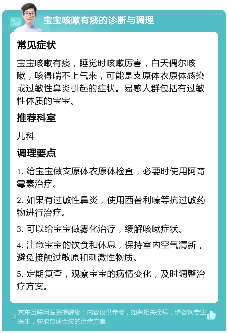 宝宝咳嗽有痰的诊断与调理 常见症状 宝宝咳嗽有痰，睡觉时咳嗽厉害，白天偶尔咳嗽，咳得喘不上气来，可能是支原体衣原体感染或过敏性鼻炎引起的症状。易感人群包括有过敏性体质的宝宝。 推荐科室 儿科 调理要点 1. 给宝宝做支原体衣原体检查，必要时使用阿奇霉素治疗。 2. 如果有过敏性鼻炎，使用西替利嗪等抗过敏药物进行治疗。 3. 可以给宝宝做雾化治疗，缓解咳嗽症状。 4. 注意宝宝的饮食和休息，保持室内空气清新，避免接触过敏原和刺激性物质。 5. 定期复查，观察宝宝的病情变化，及时调整治疗方案。