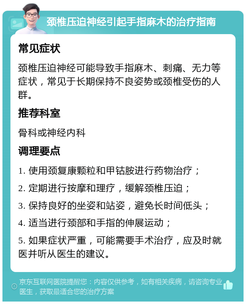 颈椎压迫神经引起手指麻木的治疗指南 常见症状 颈椎压迫神经可能导致手指麻木、刺痛、无力等症状，常见于长期保持不良姿势或颈椎受伤的人群。 推荐科室 骨科或神经内科 调理要点 1. 使用颈复康颗粒和甲钴胺进行药物治疗； 2. 定期进行按摩和理疗，缓解颈椎压迫； 3. 保持良好的坐姿和站姿，避免长时间低头； 4. 适当进行颈部和手指的伸展运动； 5. 如果症状严重，可能需要手术治疗，应及时就医并听从医生的建议。