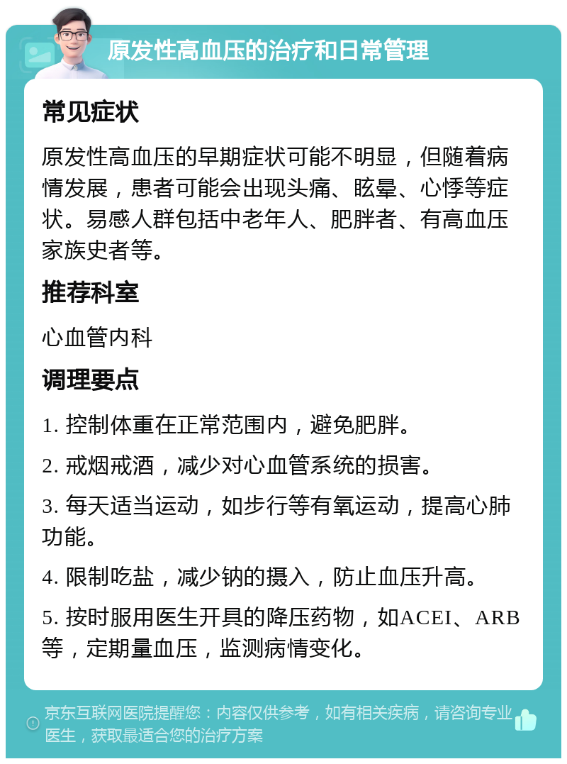 原发性高血压的治疗和日常管理 常见症状 原发性高血压的早期症状可能不明显，但随着病情发展，患者可能会出现头痛、眩晕、心悸等症状。易感人群包括中老年人、肥胖者、有高血压家族史者等。 推荐科室 心血管内科 调理要点 1. 控制体重在正常范围内，避免肥胖。 2. 戒烟戒酒，减少对心血管系统的损害。 3. 每天适当运动，如步行等有氧运动，提高心肺功能。 4. 限制吃盐，减少钠的摄入，防止血压升高。 5. 按时服用医生开具的降压药物，如ACEI、ARB等，定期量血压，监测病情变化。